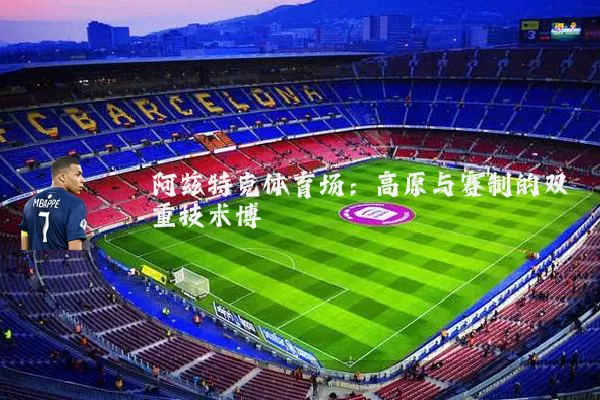 阿兹特克体育场：高原与赛制的双重技术博弈